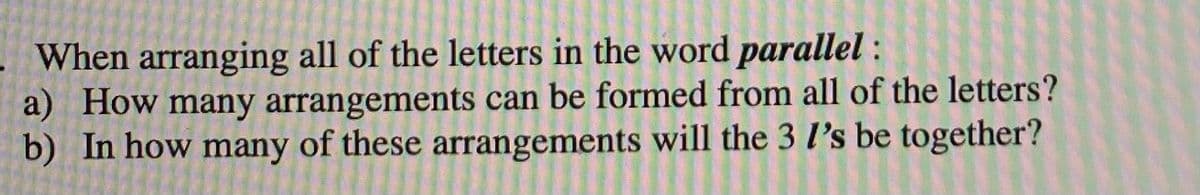When arranging all of the letters in the word parallel :
a) How many arrangements can be formed from all of the letters?
b) In how many of these arrangements will the 3 l's be together?
