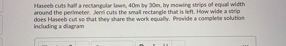 Haseeb cuts half a rectangular lawn, 40m by 30m, by mowing strips of equal width
around the perimeter. Jerri cuts the small rectangle that is left. How wide a strip
does Haseeb cut so that they share the work equally. Provide a complete solution
including a diagram
