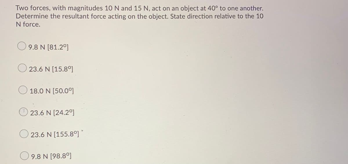 Two forces, with magnitudes 10 N and 15 N, act on an object at 40° to one another.
Determine the resultant force acting on the object. State direction relative to the 10
N force.
9.8 N [81.2°]
23.6 N [15.8°]
18.0 N [50.0°]
23.6 N [24.2°]
23.6 N [155.8°] ´
O 9.8 N [98.8°]
