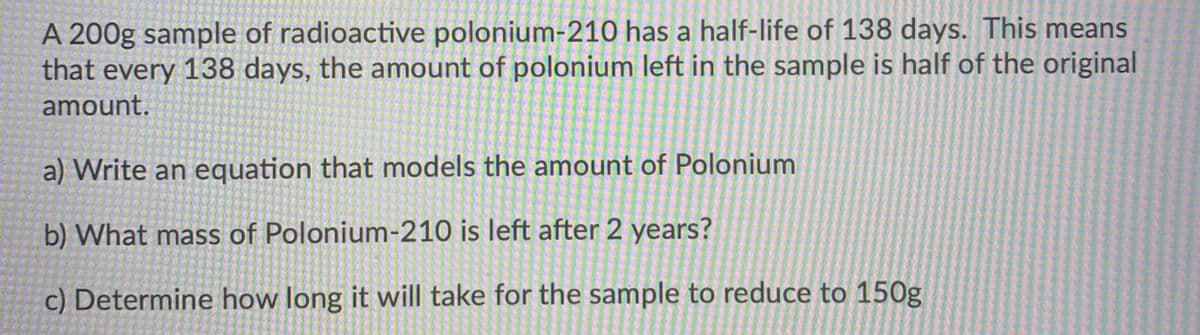 A 200g sample of radioactive polonium-210 has a half-life of 138 days. This means
that every 138 days, the amount of polonium left in the sample is half of the original
amount.
a) Write an equation that models the amount of Polonium
b) What mass of Polonium-210 is left after 2 years?
c) Determine how long it will take for the sample to reduce to 150g
