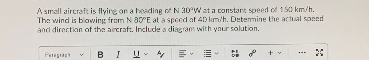 A small aircraft is flying on a heading of N 30°W at a constant speed of 150 km/h.
The wind is blowing from N 80°E at a speed of 40 km/h. Determine the actual speed
and direction of the aircraft. Include a diagram with your solution.
BIU A
E EV
of
+ v
...
Paragraph
