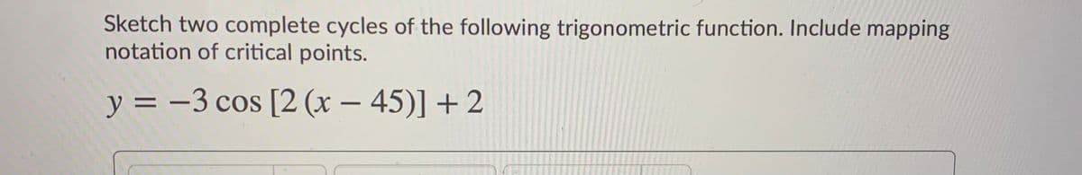 Sketch two complete cycles of the following trigonometric function. Include mapping
notation of critical points.
y = -3 cos [2 (x – 45)] +2
