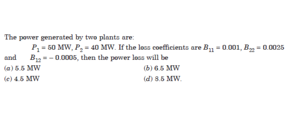 The power generated by two plants are:
P = 50 MW, P, = 40 MW. If the loss coefficients are B1 = 0.001, B = 0.0025
B12 = – 0.0005, then the power loss will be
%3D
and
(а) 5.5 MW
(b) 6.5 MW
(с) 4.5 MW
(d) 8.5 MW.
