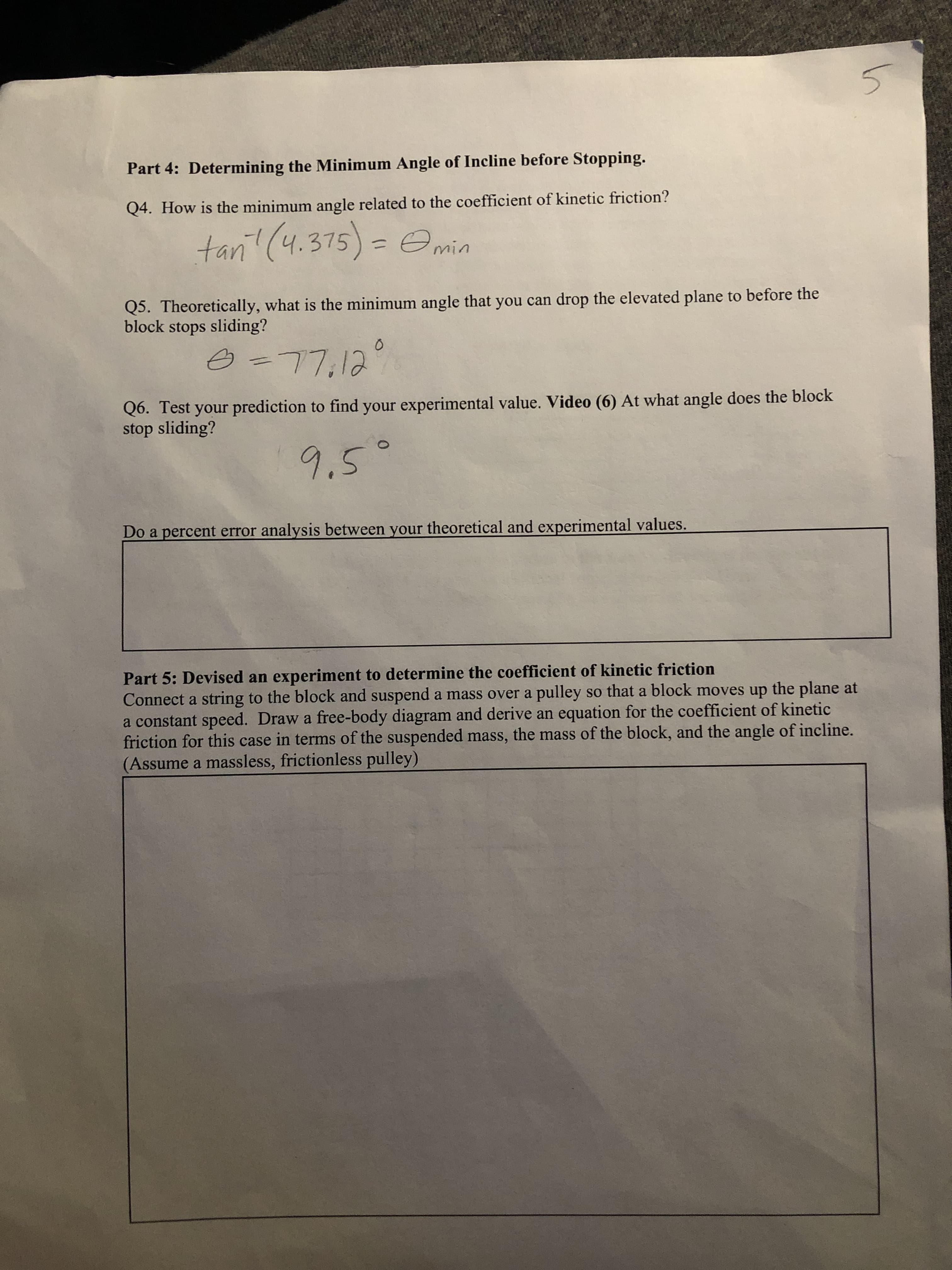 Part 4: Determining the Minimum Angle of Incline before Stopping.
Q4. How is the minimum angle related to the coefficient of kinetic friction?
tani! (4.375)
%3D
Q5. Theoretically, what is the minimum angle that you can drop the elevated plane to before the
block stops sliding?
Q6. Test your prediction to find your experimental value. Video (6) At what angle does the block
stop sliding?
.5
Do a percent error analysis between your theoretical and experimental values.
Part 5: Devised an experiment to determine the coefficient of kinetic friction
Connect a string to the block and suspend a mass over a pulley so that a block moves up the plane at
a constant speed. Draw a free-body diagram and derive an equation for the coefficient of kinetic
friction for this case in terms of the suspended mass, the mass of the block, and the angle of incline.
(Assume a massless, frictionless pulley)
