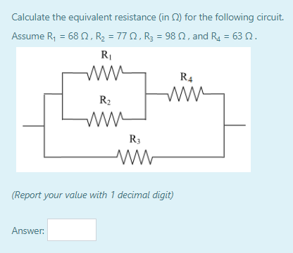 Calculate the equivalent resistance (in 2) for the following circuit.
Assume R = 68Ω, R, ΠΩ, R = 98 Ω, and R 63 Ω.
RI
ww-
R4
R2
R3
(Report your value with 1 decimal digit)
Answer:
