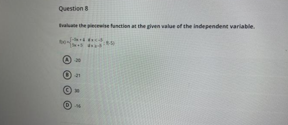 Question 8
Evaluate the piecewise function at the given value of the independent variable.
fix)=-5x+4 #x<-5
15x+5
x 2-5 :f(-5)
A) -20
B -21
30
-16