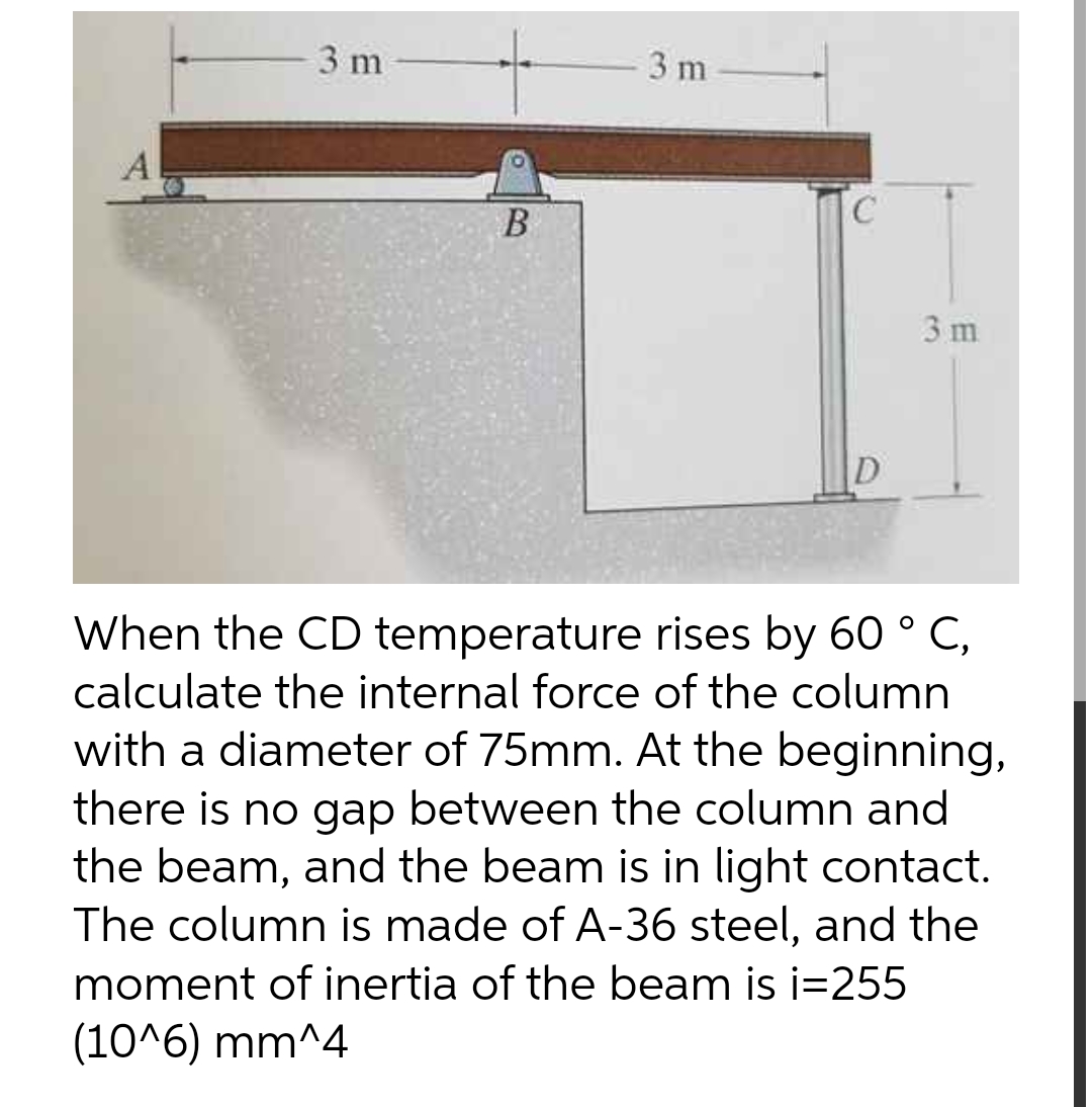 3 m
3 m
A
B
D
When the CD temperature rises by 60 ° C,
calculate the internal force of the column
with a diameter of 75mm. At the beginning,
there is no gap between the column and
the beam, and the beam is in light contact.
The column is made of A-36 steel, and the
moment of inertia of the beam is i=255
(10^6) mm^4
C
3 m