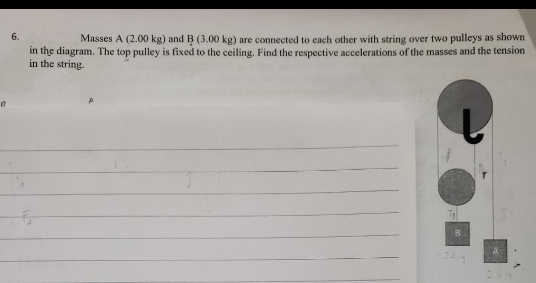 6.
Masses A (2.00 kg) and B (3.00 kg) are connected to each other with string over two pulleys as shown
in the diagram. The top pulley is fixed to the ceiling. Find the respective accelerations of the masses and the tension
in the string.
A
B
€