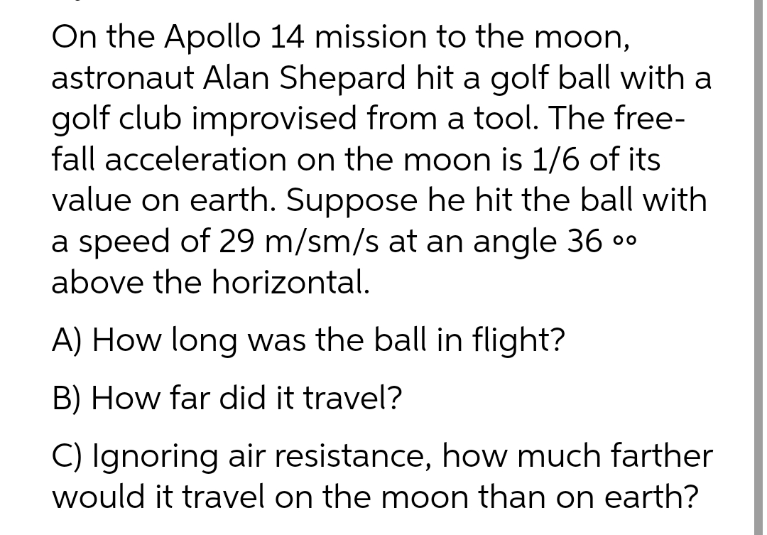 On the Apollo 14 mission to the moon,
astronaut Alan Shepard hit a golf ball with a
golf club improvised from a tool. The free-
fall acceleration on the moon is 1/6 of its
value on earth. Suppose he hit the ball with
a speed of 29 m/sm/s at an angle 36 ⁰⁰
above the horizontal.
A) How long was the ball in flight?
B) How far did it travel?
C) Ignoring air resistance, how much farther
would it travel on the moon than on earth?