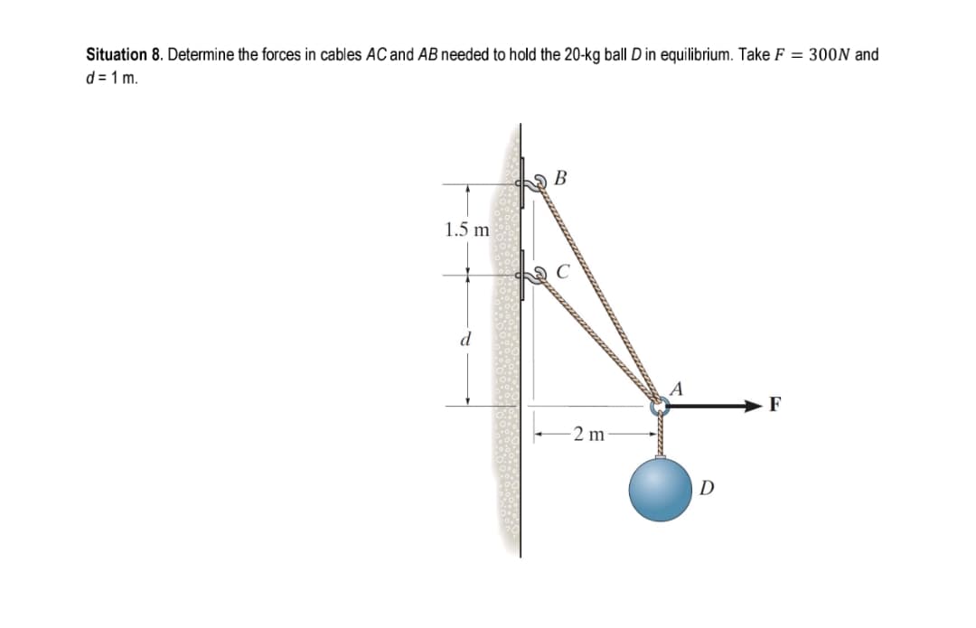 Situation 8. Determine the forces in cables AC and AB needed to hold the 20-kg ball D in equilibrium. Take F = 300N and
d = 1 m.
В
1.5 m
d
2 m
D
