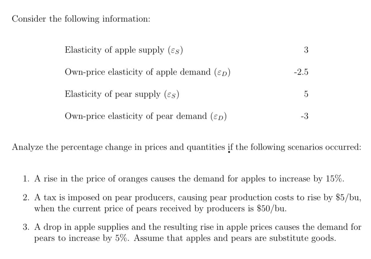 Consider the following information:
Elasticity of apple supply (ɛs)
3
Own-price elasticity of apple demand (ɛp)
-2.5
Elasticity of pear supply (ɛs)
Own-price elasticity of pear demand (ɛp)
-3
Analyze the percentage change in prices and quantities if the following scenarios occurred:
1. A rise in the price of oranges causes the demand for apples to increase by 15%.
2. A tax is imposed on pear producers, causing pear production costs to rise by $5/bu,
when the current price of pears received by producers is $50/bu.
3. A drop in apple supplies and the resulting rise in apple prices causes the demand for
pears to increase by 5%. Assume that apples and pears are substitute goods.
