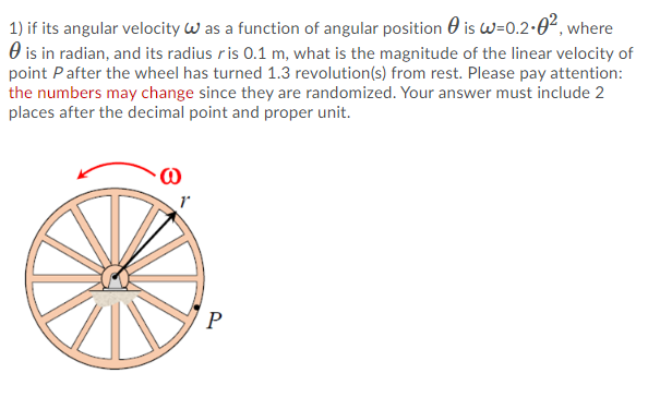 1) if its angular velocity w as a function of angular position 0 is w=0.2-0², where
O is in radian, and its radius ris 0.1 m, what is the magnitude of the linear velocity of
point Pafter the wheel has turned 1.3 revolution(s) from rest. Please pay attention:
the numbers may change since they are randomized. Your answer must include 2
places after the decimal point and proper unit.
P
