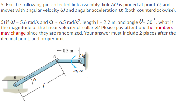 5. For the following pin-collected link assembly, link AO is pinned at point O, and
moves with angular velocity w and angular acceleration a (both counterclockwise).
5) if W = 5.6 rad/s and a = 6.5 rad/s², length I = 2.2 m, and angle 0= 30°, what is
the magnitude of the linear velocity of collar B? Please pay attention: the numbers
may change since they are randomized. Your answer must include 2 places after the
decimal point, and proper unit.
- 0.5 m -|
O, a
