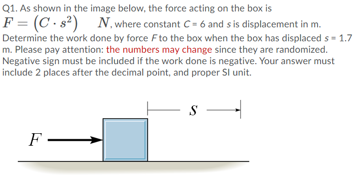 Q1. As shown in the image below, the force acting on the box is
F = (C · s²)
Determine the work done by force F to the box when the box has displaced s = 1.7
m. Please pay attention: the numbers may change since they are randomized.
Negative sign must be included if the work done is negative. Your answer must
include 2 places after the decimal point, and proper Sl unit.
N, where constant C = 6 and s is displacement in m.
S
F -
