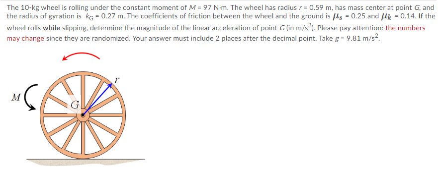 The 10-kg wheel is rolling under the constant moment of M = 97 N-m. The wheel has radius r= 0.59 m, has mass center at point G, and
the radius of gyration is kg = 0.27 m. The coefficients of friction between the wheel and the ground is ls = 0.25 and Hk = 0.14. If the
wheel rolls while slipping, determine the magnitude of the linear acceleration of point G (in m/s2). Please pay attention: the numbers
may change since they are randomized. Your answer must include 2 places after the decimal point. Take g = 9.81 m/s?.
M
G
