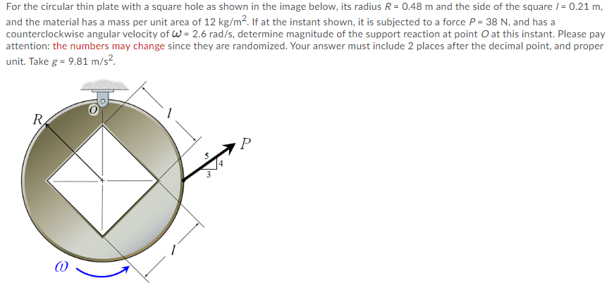For the circular thin plate with a square hole as shown in the image below, its radius R = 0.48 m and the side of the square /= 0.21 m,
and the material has a mass per unit area of 12 kg/m2. If at the instant shown, it is subjected to a force P = 38 N, and has a
counterclockwise angular velocity of W = 2.6 rad/s, determine magnitude of the support reaction at point O at this instant. Please pay
attention: the numbers may change since they are randomized. Your answer must include 2 places after the decimal point, and proper
unit. Take g = 9.81 m/s?.
R
P
