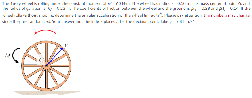 The 16-kg wheel is rolling under the constant moment of M = 60 N-m. The wheel has radius r= 0.50 m, has mass center at point G, and
the radius of gyration is kg = 0.23 m. The coefficients of friction between the wheel and the ground is ls = 0.28 and Uk = 0.14. If the
wheel rolls without slipping, determine the angular acceleration of the wheel (in rad/s?). Please pay attention: the numbers may change
since they are randomized. Your answer must include 2 places after the decimal point. Take g = 9.81 m/s?.
M
