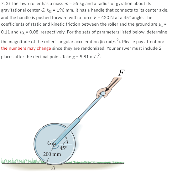 7. 2) The lawn roller has a mass m = 55 kg and a radius of gyration about its
gravitational center G, kG = 196 mm. It has a handle that connects to its center axle,
and the handle is pushed forward with a force F = 420 N at a 45° angle. The
coefficients of static and kinetic friction between the roller and the ground are us =
0.11 and Hk = 0.08, respectively. For the sets of parameters listed below, determine
the magnitude of the roller's angular acceleration (in rad/s²). Please pay attention:
the numbers may change since they are randomized. Your answer must include 2
places after the decimal point. Take g = 9.81 m/s?.
F
45°
200 mm
A
