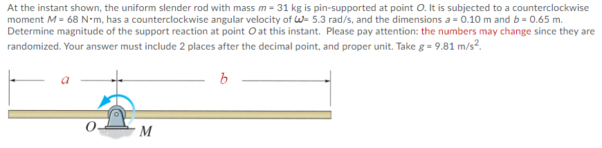 At the instant shown, the uniform slender rod with mass m = 31 kg is pin-supported at point O. It is subjected to a counterclockwise
moment M = 68 N•m, has a counterclockwise angular velocity of W= 5.3 rad/s, and the dimensions a = 0.10 m and b = 0.65 m.
Determine magnitude of the support reaction at point O at this instant. Please pay attention: the numbers may change since they are
randomized. Your answer must include 2 places after the decimal point, and proper unit. Take g = 9.81 m/s2.
a
M
