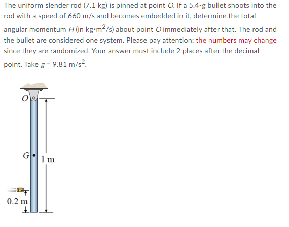 The uniform slender rod (7.1 kg) is pinned at point O. If a 5.4-g bullet shoots into the
rod with a speed of 660 m/s and becomes embedded in it, determine the total
angular momentum H (in kg.m²/s) about point O immediately after that. The rod and
the bullet are considered one system. Please pay attention: the numbers may change
since they are randomized. Your answer must include 2 places after the decimal
point. Take g = 9.81 m/s².
G1m
0.2 m