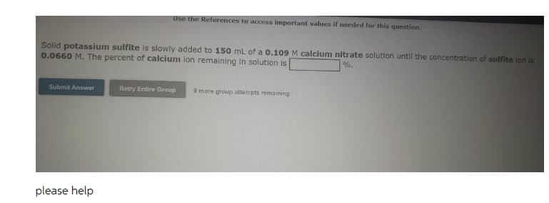 Use the References to access important values if needed for this question.
Solld potassium sulfite is slowly added to 150 mL of a 0.109 M calcium nitrate solution until the concentration of sulfite ion is
0.0660 M. The percent of calcium lon remaining in solution is
%.
Submit Answer
Retry Entire Group
9 more group attempts remaining
please help
