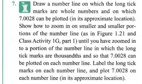 7.
Draw a number line on which the long tick
marks are whole numbers and on which
7.0028 can be plotted (in its approximate location).
Show how to zoom in on smaller and smaller por-
tions of the number line (as in Figure 1.21 and
Class Activity 1G, part 1) until you have zoomed in
to a portion of the number line in which the long
tick marks are thousandths and so that 7.0028 can
be plotted on each number line. Label the long tick
marks on each number line, and plot 7.0028 on
each number line (in its approximate location).
