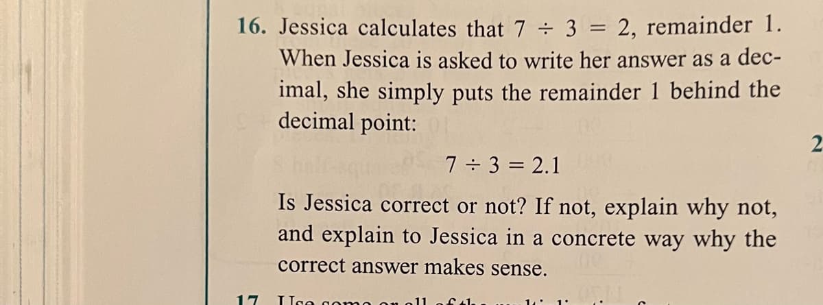 16. Jessica calculates that 7 ÷ 3 = 2, remainder 1.
When Jessica is asked to write her answer as a dec-
imal, she simply puts the remainder 1 behind the
decimal point:
2
7 3 = 2.1
Is Jessica correct or not? If not, explain why not,
and explain to Jessica in a concrete way why the
correct answer makes sense.
17
Uge gon
