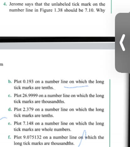 4. Jerome says that the unlabeled tick mark on the
number line in Figure 1.38 should be 7.10. Why
m
b. Plot 0.193 on a number line on which the long
tick marks are tenths.
c. Plot 26.9999 on a number line on which the long
tick marks are thousandths.
d. Plot 2.379 on a number line on which the long
tick marks are tenths.
e. Plot 7.148 on a number line on which the long
tick marks are whole numbers.
f. Plot 9.075132 on a number line on which the
long tick marks are thousandths.

