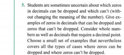 5. Students are sometimes uncertain about which zeros
in decimals can be dropped and which can't (with-
out changing the meaning of the number). Give ex-
amples of zeros in decimals that can be dropped and
zeros that can't be dropped. Consider whole num-
bers as well as decimals that require a decimal point.
Choose a small set of examples that nevertheless
covers all the types of cases where zeros can be
dropped and where zeros can't be dropped.

