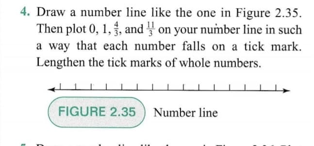 4. Draw a number line like the one in Figure 2.35.
Then plot 0, 1,, and on your number line in such
a way that each number falls on a tick mark.
Lengthen the tick marks of whole numbers.
FIGURE 2.35
Number line
