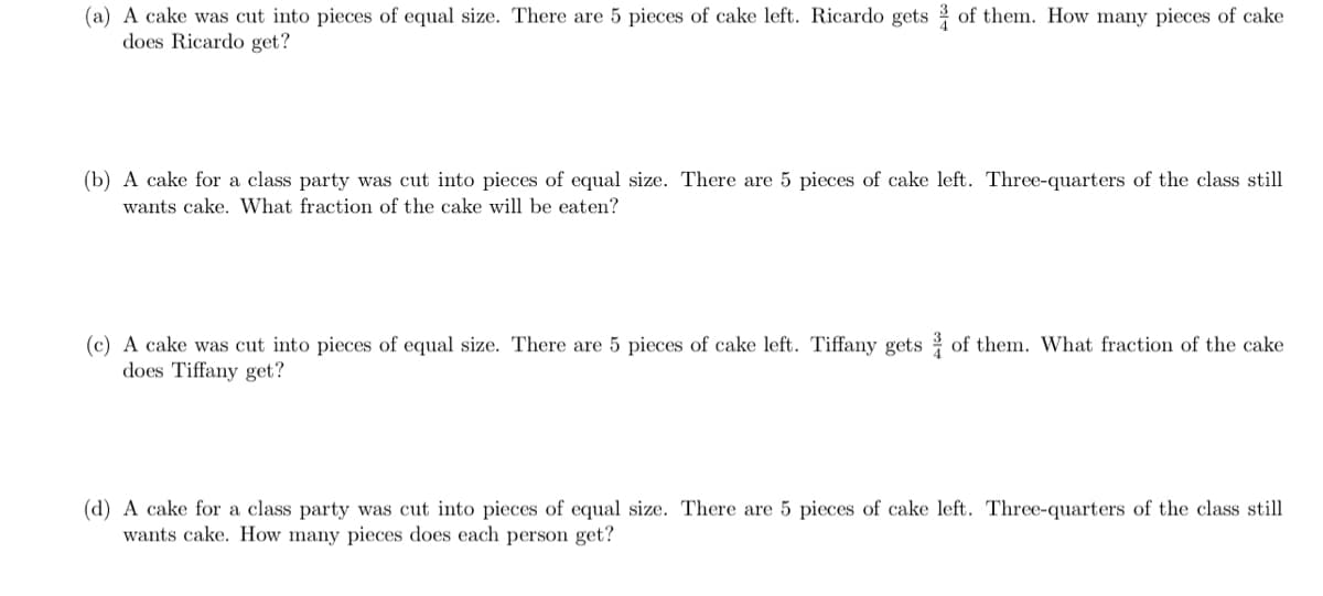 (a) A cake was cut into pieces of equal size. There are 5 pieces of cake left. Ricardo gets of them. How many pieces of cake
does Ricardo get?
(b) A cake for a class party was cut into pieces of equal size. There are 5 pieces of cake left. Three-quarters of the class still
wants cake. What fraction of the cake will be eaten?
(c) A cake was cut into pieces of equal size. There are 5 pieces of cake left. Tiffany gets of them. What fraction of the cake
does Tiffany get?
(d) A cake for a class party was cut into pieces of
wants cake. How many pieces does each person get?
al size. There are 5 pieces of cake left. Three-quarters of the class still
