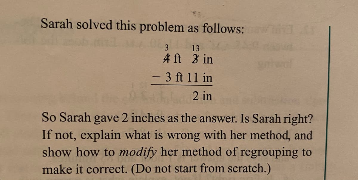 Sarah solved this problem as follows:
3
13
4 ft 3 in
- 3 ft 11 in
2 in
So Sarah gave 2 inches as the answer. Is Sarah right?
If not, explain what is wrong with her method, and
show how to modify her method of regrouping to
make it correct. (Do not start from scratch.)
