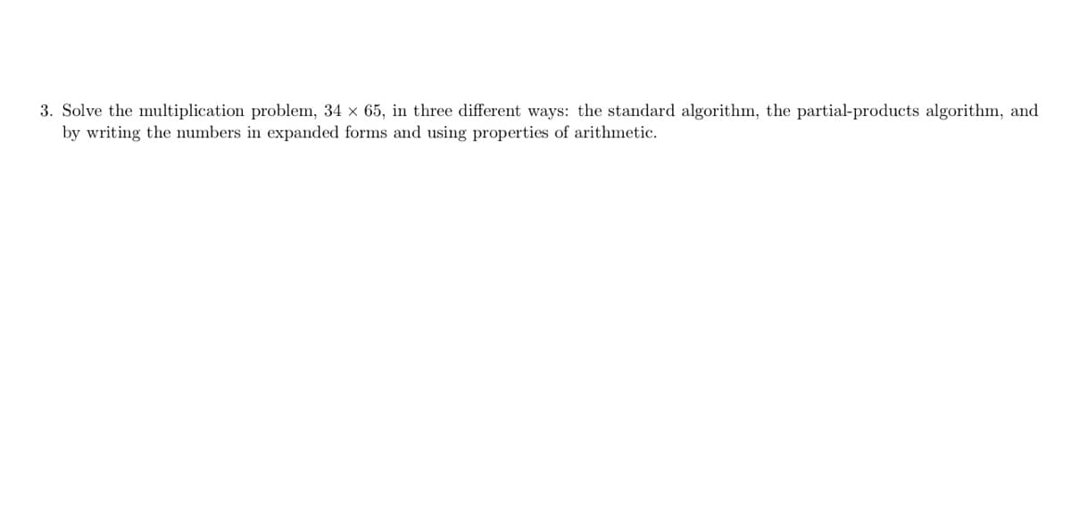 3. Solve the multiplication problem, 34 x 65, in three different ways: the standard algorithm, the partial-products algorithm, and
by writing the numbers in expanded forms and using properties of arithmetic.
