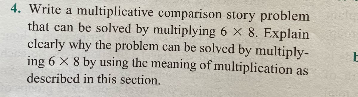 4. Write a multiplicative comparison story problem
that can be solved by multiplying 6 × 8. Explain
clearly why the problem can be solved by multiply-
ing 6 × 8 by using the meaning of multiplication as
described in this section.
