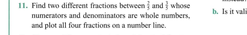 11. Find two different fractions between and whose
b. Is it vali
numerators and denominators are whole numbers,
and plot all four fractions on a number line.
