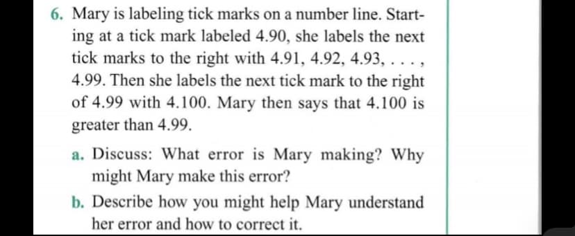 6. Mary is labeling tick marks on a number line. Start-
ing at a tick mark labeled 4.90, she labels the next
tick marks to the right with 4.91, 4.92, 4.93, ...,
4.99. Then she labels the next tick mark to the right
of 4.99 with 4.100. Mary then says that 4.100 is
greater than 4.99.
a. Discuss: What error is Mary making? Why
might Mary make this error?
b. Describe how you might help Mary understand
her error and how to correct it.
