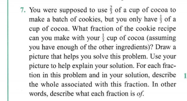 7. You were supposed to use of a cup of cocoa to
make a batch of cookies, but you only have of a
of cocoa. What fraction of the cookie recipe
can you make with your cup of cocoa (assuming
you have enough of the other ingredients)? Draw a
picture that helps you solve this problem. Use your
picture to help explain your solution. For each frac-
tion in this problem and in your solution, describe
cup
1
the whole associated with this fraction. In other
words, describe what each fraction is of.
