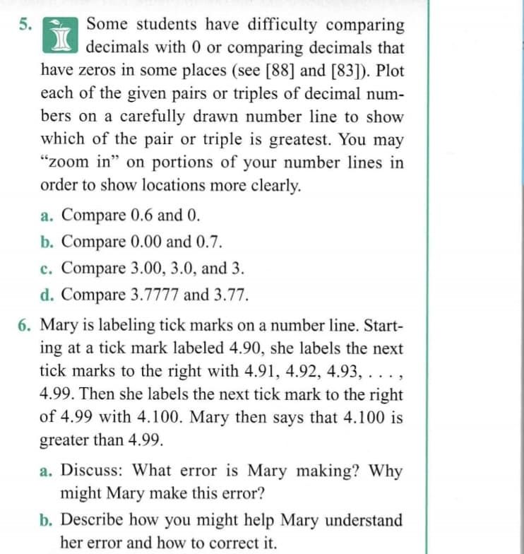 Some students have difficulty comparing
decimals with 0 or comparing decimals that
have zeros in some places (see [88] and [83]). Plot
each of the given pairs or triples of decimal num-
bers on a carefully drawn number line to show
which of the pair or triple is greatest. You may
"zoom in" on portions of your number lines in
order to show locations more clearly.
a. Compare 0.6 and 0.
b. Compare 0.00 and 0.7.
c. Compare 3.00, 3.0, and 3.
d. Compare 3.7777 and 3.77.
6. Mary is labeling tick marks on a number line. Start-
ing at a tick mark labeled 4.90, she labels the next
tick marks to the right with 4.91, 4.92, 4.93, . . . ,
4.99. Then she labels the next tick mark to the right
of 4.99 with 4.100. Mary then says that 4.100 is
greater than 4.99.
a. Discuss: What error is Mary making? Why
might Mary make this error?
b. Describe how you might help Mary understand
her error and how to correct it.
5.
