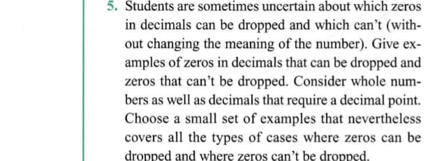 5. Students are sometimes uncertain about which zeros
in decimals can be dropped and which can't (with-
out changing the meaning of the number). Give ex-
amples of zeros in decimals that can be dropped and
zeros that can't be dropped. Consider whole num-
bers as well as decimals that require a decimal point.
Choose a small set of examples that nevertheless
covers all the types of cases where zeros can be
dropped and where zeros can't be dropped.
