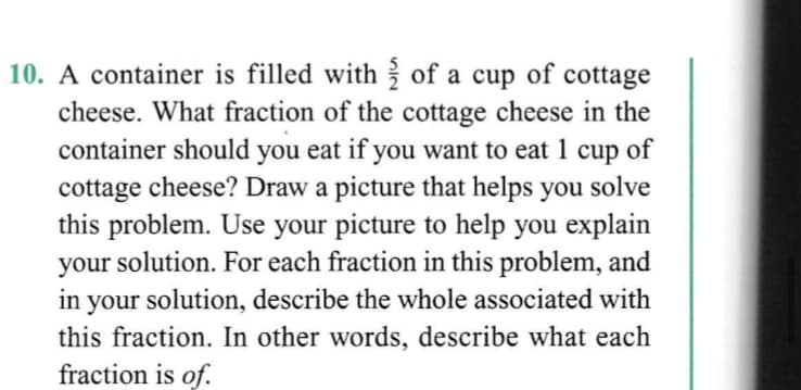 10. A container is filled with of a cup of cottage
cheese. What fraction of the cottage cheese in the
container should you eat if you want to eat 1 cup of
solve
cottage cheese? Draw a picture that helps you
this problem. Use your picture to help you explain
your solution. For each fraction in this problem, and
in your solution, describe the whole associated with
this fraction. In other words, describe what each
fraction is of.
