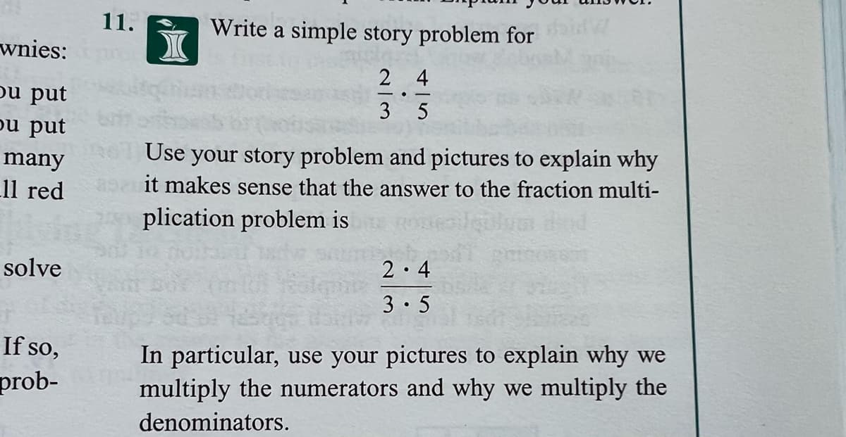 11.
Write a simple story problem for
wnies:
2 4
pu put
ou put
3 5
many
Use your story problem and pictures to explain why
11 red
it makes sense that the answer to the fraction multi-
plication problem is
solve
2 4
3 5
In particular, use your pictures to explain why we
multiply the numerators and why we multiply the
If so,
prob-
denominators.
