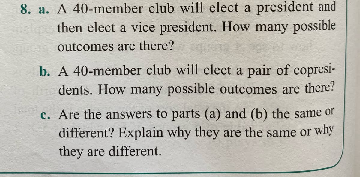 8. a. A 40-member club will elect a president and
then elect a vice president. How many possible
nuGs outcomes are there?
b. A 40-member club will elect a pair of copresi-
dents. How many possible outcomes are there?
c. Are the answers to parts (a) and (b) the same or
different? Explain why they are the same or why
they are different.
