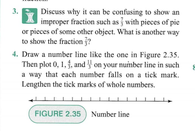 3.
Discuss why it can be confusing to show an
improper fraction such as with pieces of pie
or pieces of some other object. What is another way
to show the fraction ?
4. Draw a number line like the one in Figure 2.35.
Then plot 0, 1,, and on your number line in such
a way that each number falls on a tick mark.
Lengthen the tick marks of whole numbers.
FIGURE 2.35
Number line
