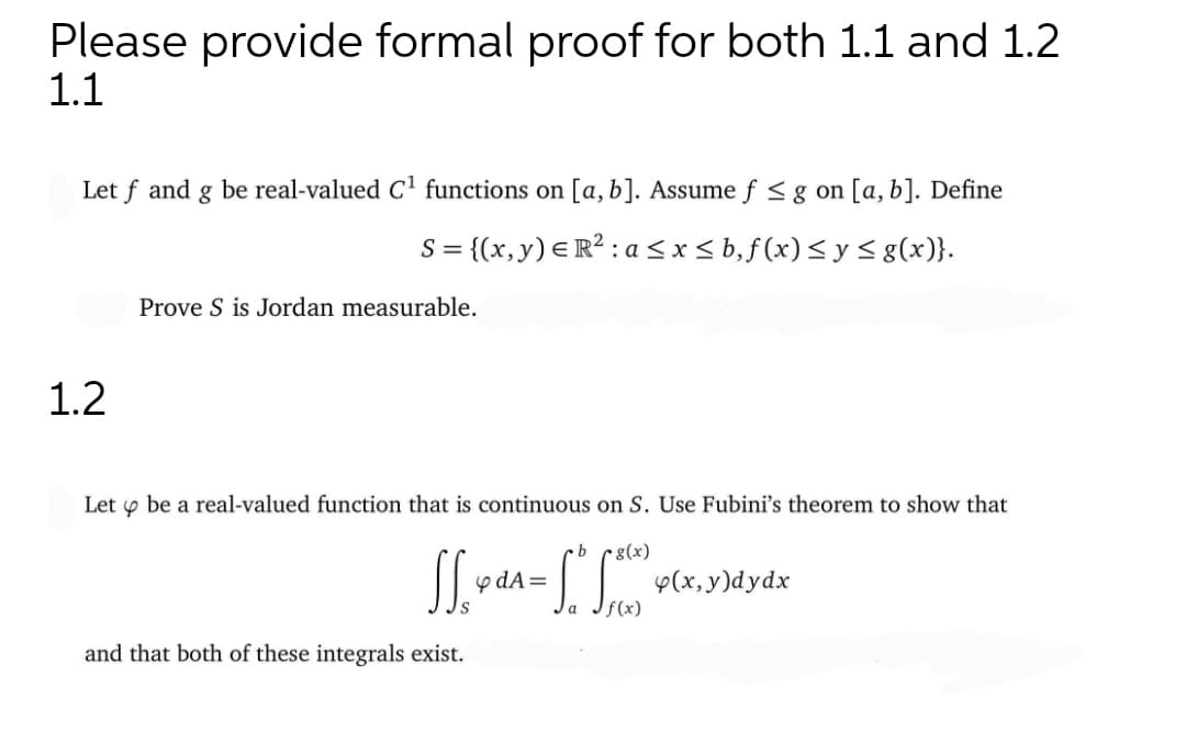 Please provide formal proof for both 1.1 and 1.2
1.1
Let f and g be real-valued C functions on [a, b]. Assume f <g on [a,b]. Define
S = {(x, y) E R? : a<x< b,f(x)< y < g(x)}.
Prove S is Jordan measurable.
1.2
Let y be a real-valued function that is continuous on S. Use Fubini's theorem to show that
g(x)
y dA=
y(x, y)dydx
and that both of these integrals exist.
