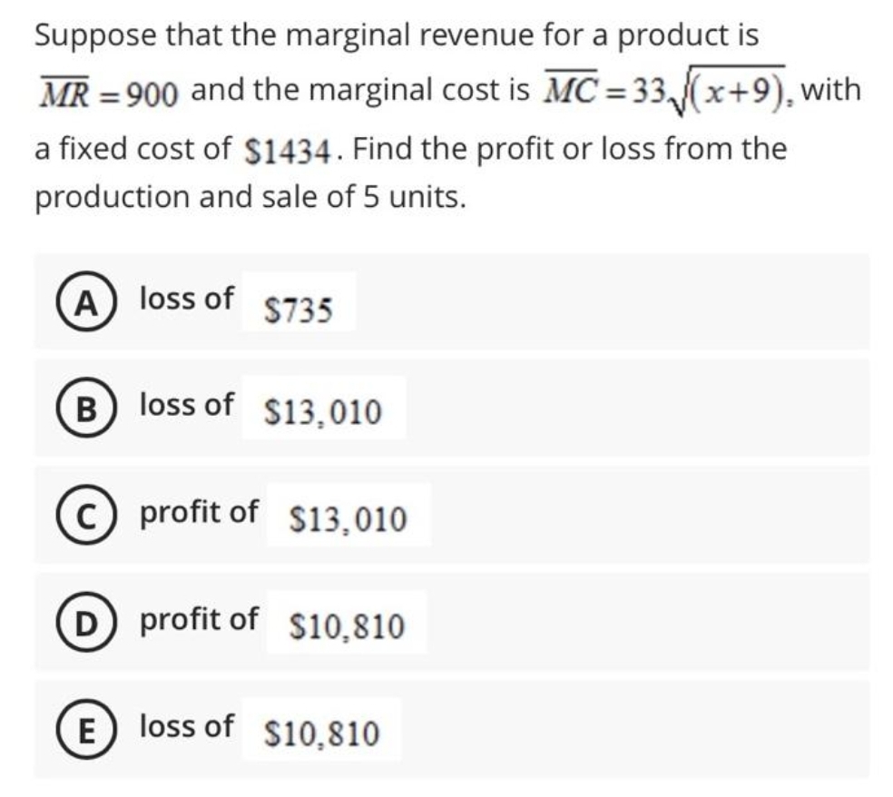 Suppose that the marginal revenue for a product is
MR = 900 and the marginal cost is MC = 33,(x+9), with
%3D
a fixed cost of $1434. Find the profit or loss from the
production and sale of 5 units.
A) loss of
S735
B) loss of $13,010
c) profit of $13,010
D profit of $10,810
(E) loss of $10,810
