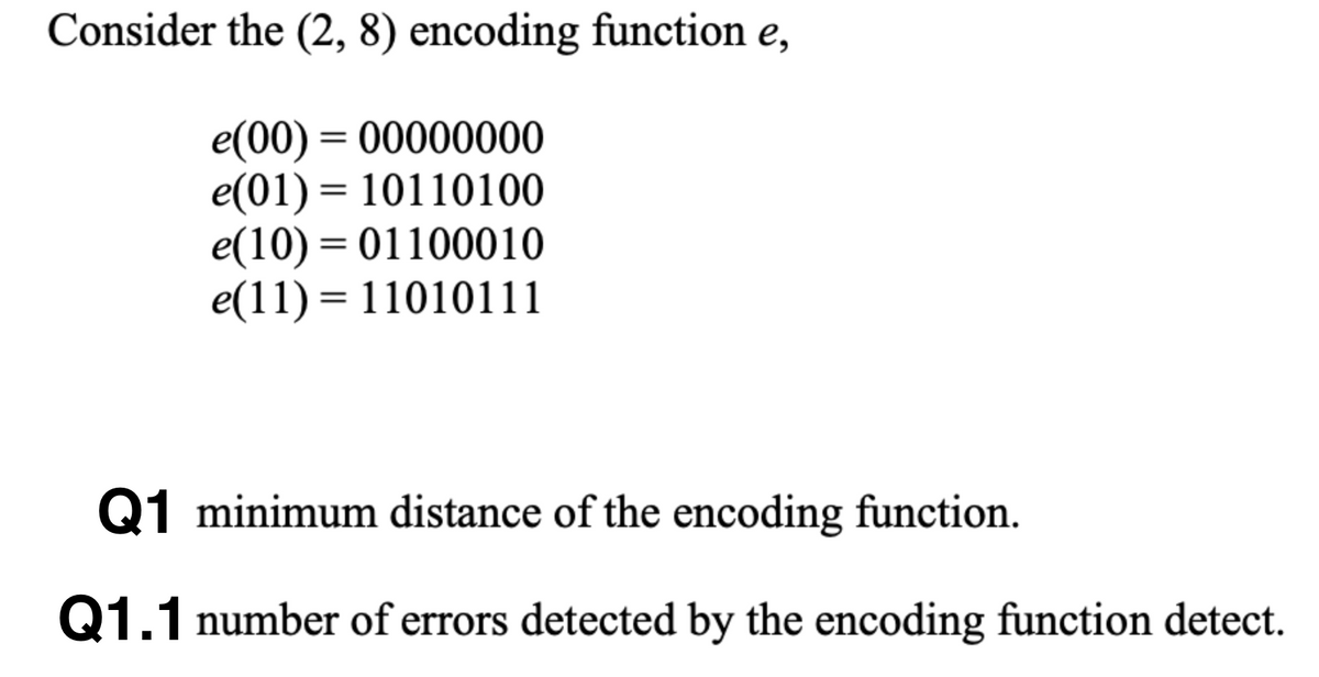 Consider the (2, 8) encoding function e,
e(00) = 00000000
e(01) = 10110100
e(10) = 01100010
e(11) = 11010111
%3D
%D
Q1 minimum distance of the encoding function.
Q1.1 number of errors detected by the encoding function detect.
