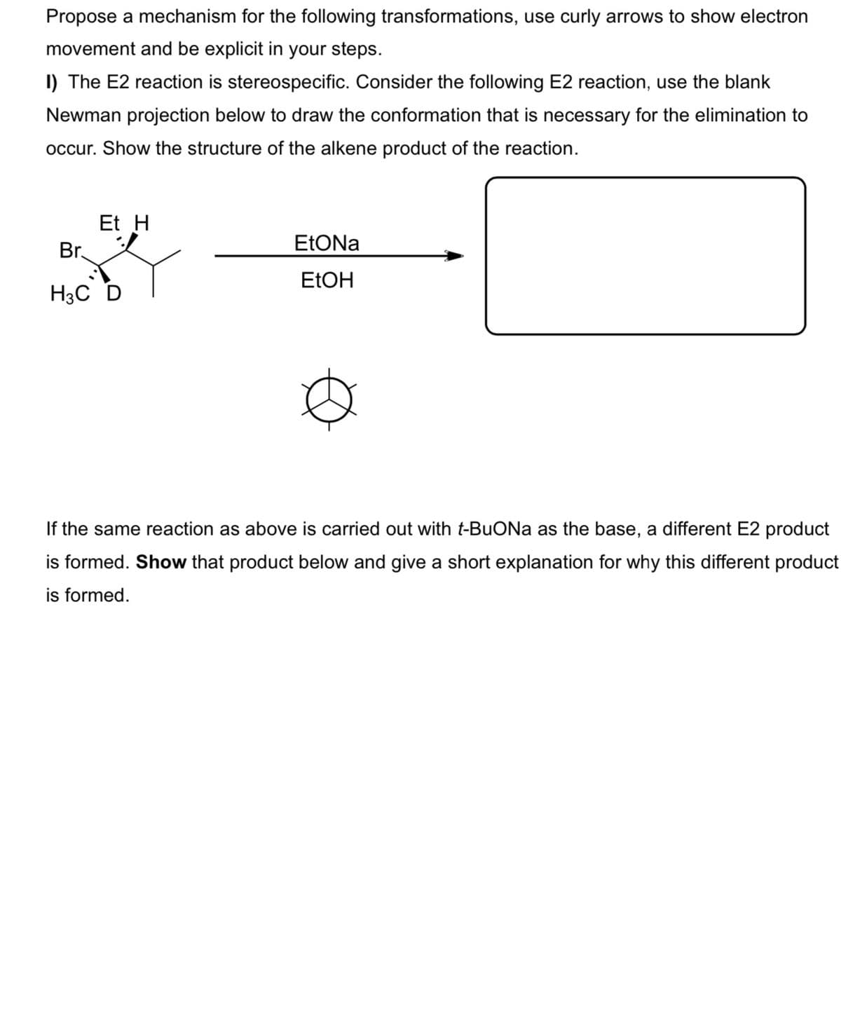 Propose a mechanism for the following transformations, use curly arrows to show electron
movement and be explicit in your steps.
I) The E2 reaction is stereospecific. Consider the following E2 reaction, use the blank
Newman projection below to draw the conformation that is necessary for the elimination to
occur. Show the structure of the alkene product of the reaction.
Et H
Br.
EtONa
ELOH
H3C D
If the same reaction as above is carried out with t-BuONa as the base, a different E2 product
is formed. Show that product below and give a short explanation for why this different product
is formed.
