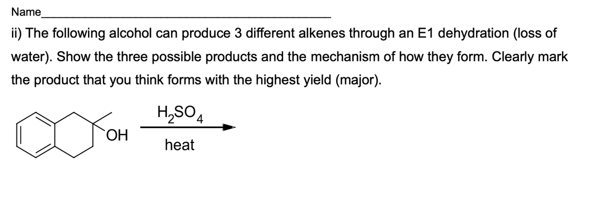 Name
ii) The following alcohol can produce 3 different alkenes through an E1 dehydration (loss of
water). Show the three possible products and the mechanism of how they form. Clearly mark
the product that you think forms with the highest yield (major).
H,SO4
ОН
heat
