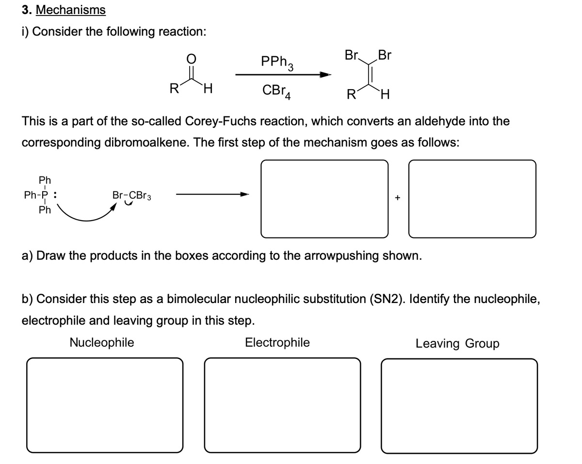 3. Mechanisms
i) Consider the following reaction:
PPH3
Br.
Br
R
CBrA
R
This is a part of the so-called Corey-Fuchs reaction, which converts an aldehyde into the
corresponding dibromoalkene. The first step of the mechanism goes as follows:
Ph
Ph-P :
Br-CBr3
Ph
a) Draw the products in the boxes according to the arrowpushing shown.
b) Consider this step as a bimolecular nucleophilic substitution (SN2). Identify the nucleophile,
electrophile and leaving group in this step.
Nucleophile
Electrophile
Leaving Group
