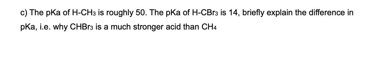 c) The pKa of H-CH3 is roughly 50. The pKa of H-CBR3 is 14, briefly explain the difference in
pKa, i.e. why CHBR3 is a much stronger acid than CH4
